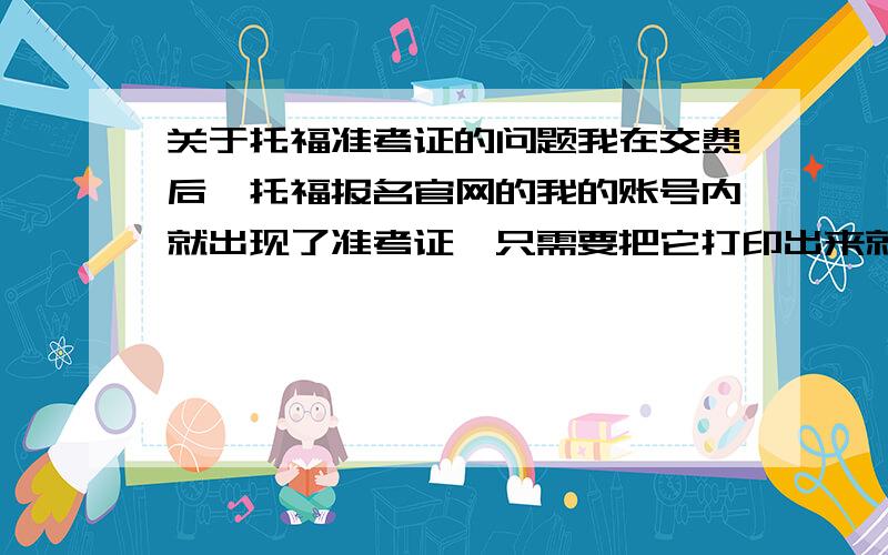 关于托福准考证的问题我在交费后,托福报名官网的我的账号内就出现了准考证,只需要把它打印出来就行了吗?入考场的时候就只要带打印在纸上的准考证,身份证和学生证就行了吗?