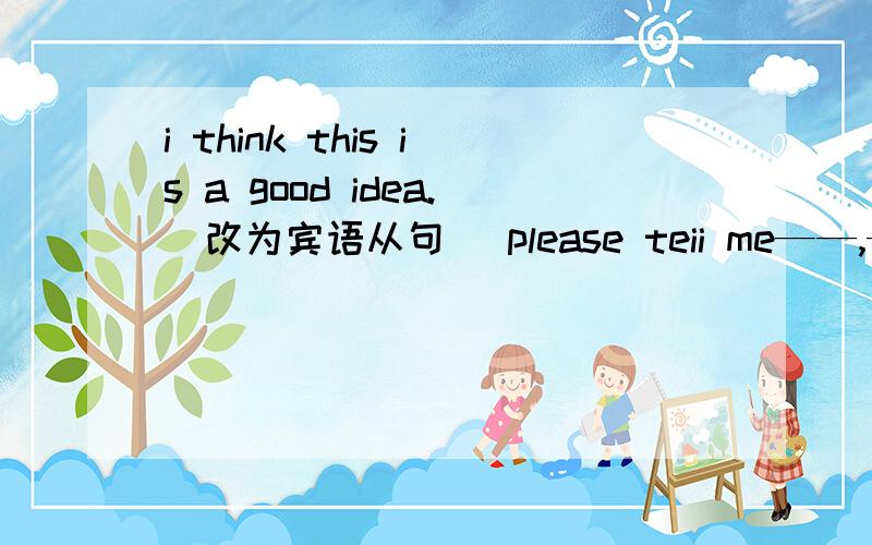 i think this is a good idea.(改为宾语从句) please teii me——,——,——.“do you want to try something new?”Tom's mother asked him (改为同义句)Tom's mother asked him ——,——,—— to try something new.was the watch made sha