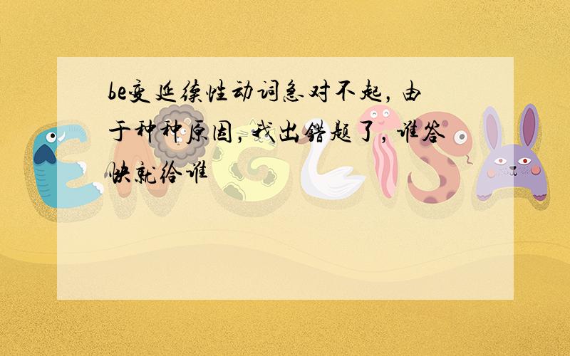 be变延续性动词急对不起，由于种种原因，我出错题了，谁答快就给谁