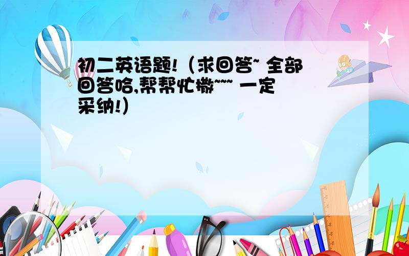 初二英语题!（求回答~ 全部回答哈,帮帮忙撒~~~ 一定采纳!）