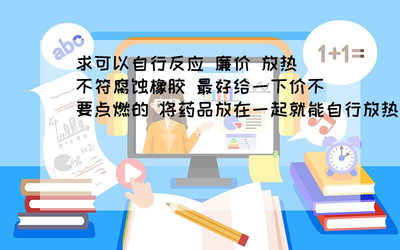 求可以自行反应 廉价 放热 不符腐蚀橡胶 最好给一下价不要点燃的 将药品放在一起就能自行放热的 只需一点就能放热的 最好要保持在50度以内