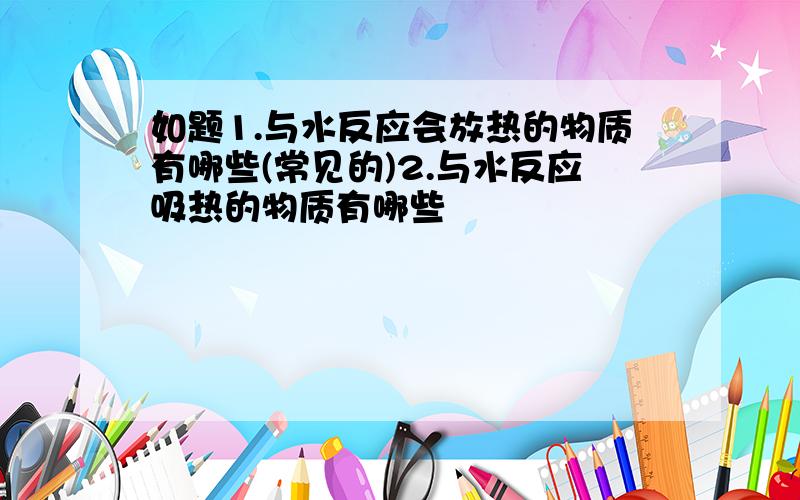 如题1.与水反应会放热的物质有哪些(常见的)2.与水反应吸热的物质有哪些