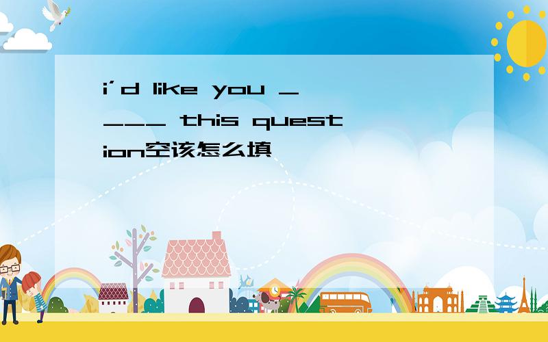 i’d like you ____ this question空该怎么填