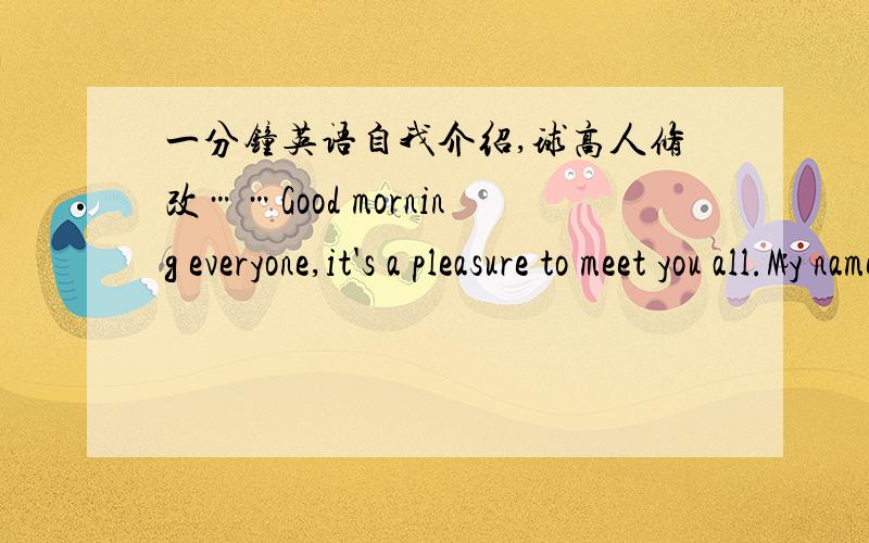 一分钟英语自我介绍,球高人修改……Good morning everyone,it's a pleasure to meet you all.My name is XXX.I am 16 years old.I’m interested in English very much so I stand here to show myself to you.I like reading books and writing artic