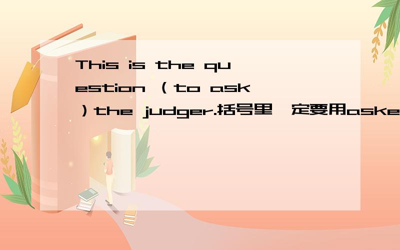 This is the question （to ask）the judger.括号里一定要用asked 括号用的是对的么？