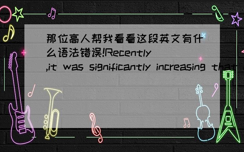 那位高人帮我看看这段英文有什么语法错误!Recently,it was significantly increasing that many travelers from different places prefer to join dragon boat event in China for vacation annually.For instance,there were 10,000 visitors who w