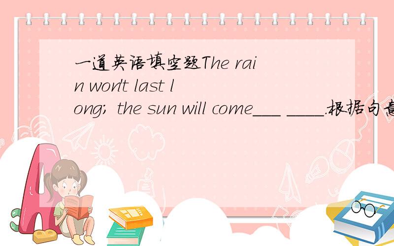 一道英语填空题The rain won't last long; the sun will come___ ____.根据句意,请哪位高手告诉我两条线上填什么~~·