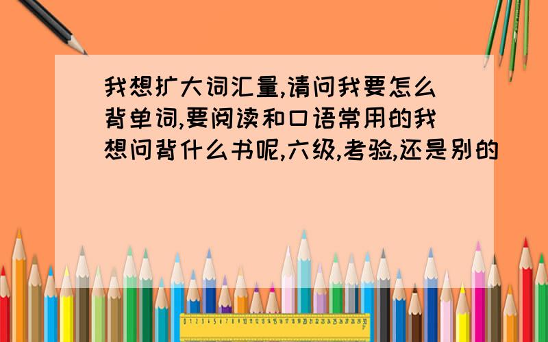 我想扩大词汇量,请问我要怎么背单词,要阅读和口语常用的我想问背什么书呢,六级,考验,还是别的