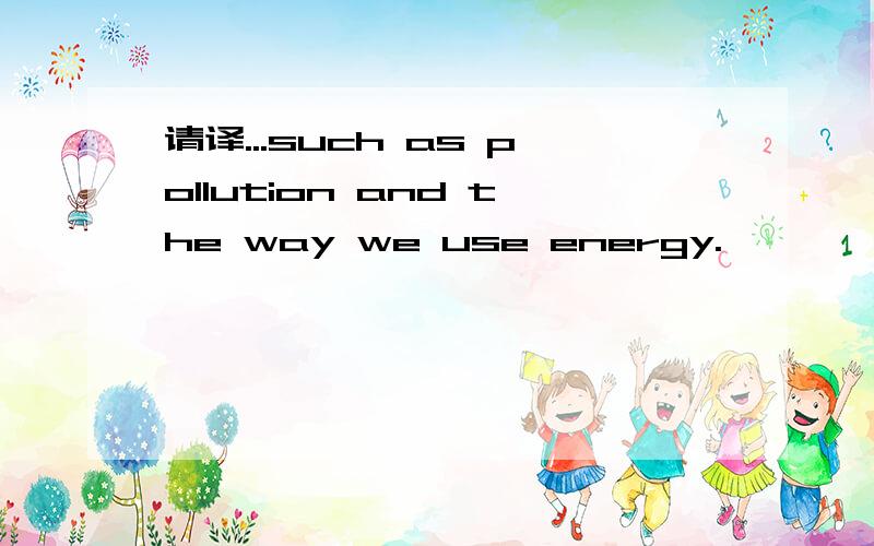 请译...such as pollution and the way we use energy.