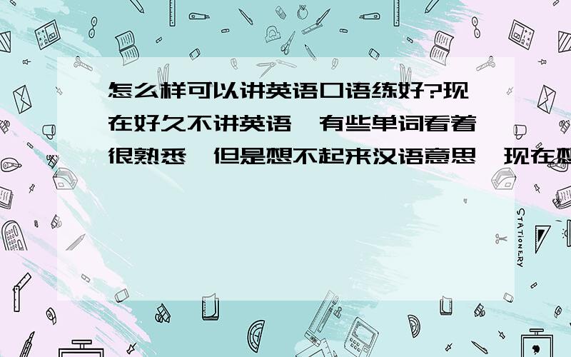 怎么样可以讲英语口语练好?现在好久不讲英语,有些单词看着很熟悉,但是想不起来汉语意思,现在想讲英语感觉很困难,我想单词和发音以及语法都练习好