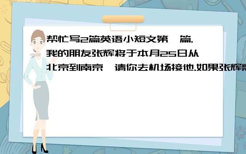 帮忙写2篇英语小短文第一篇.我的朋友张辉将于本月25日从北京到南京,请你去机场接他.如果张辉需要帮助,请你帮他安排.非常感谢你.第二篇.感谢你的邀请.相信那一个是一个非常棒的聚会.但