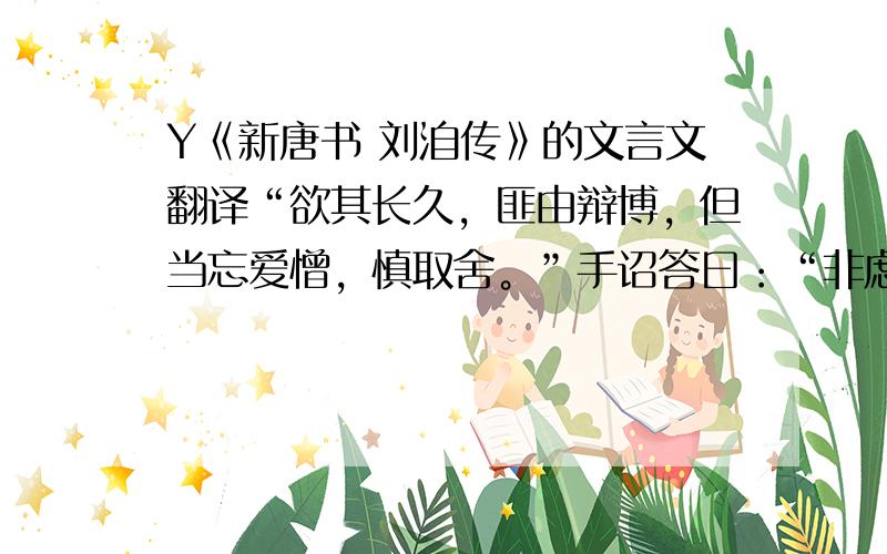 Y《新唐书 刘洎传》的文言文翻译“欲其长久，匪由辩博，但当忘爱憎，慎取舍。”手诏答曰：“非虑无以述虑。虽然，骄人轻物，恐由榷论致之。”的翻译