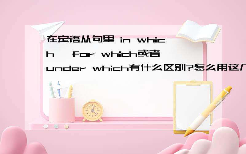 在定语从句里 in which ,for which或者under which有什么区别?怎么用这几个句子 能否给我举几个例子 thank u very much