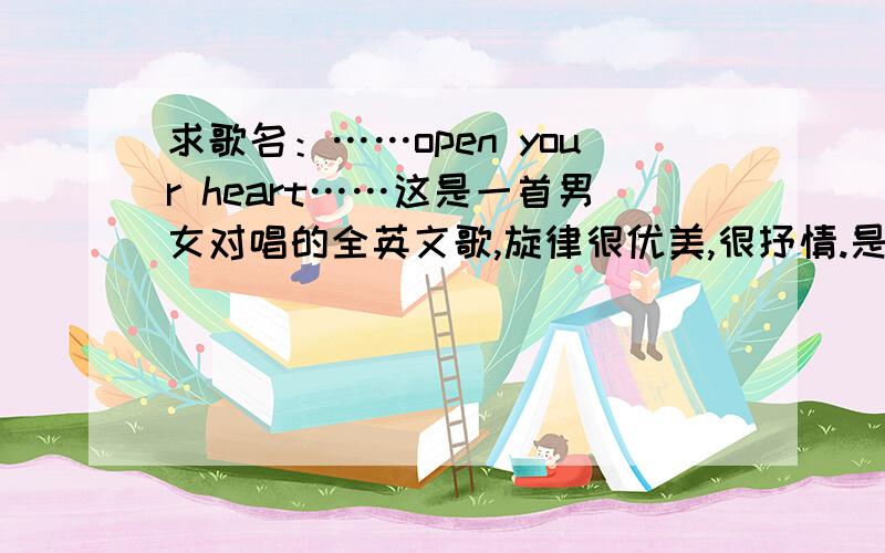 求歌名：……open your heart……这是一首男女对唱的全英文歌,旋律很优美,很抒情.是前几天在cctv7的世界拉丁舞锦标赛的背景音乐中听到的,只记得歌词中有这么一句：open your heart.小女子感激不