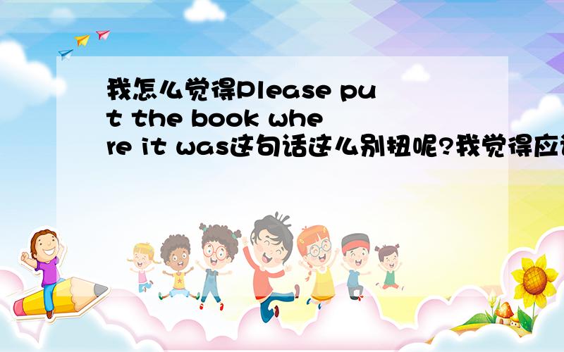 我怎么觉得Please put the book where it was这句话这么别扭呢?我觉得应该是Please put the book in where it was,要不put不是不及物动词吗,我觉得就是Please put the book in where it was，where it was作in的介词宾语，wh