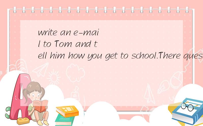 write an e-mail to Tom and tell him how you get to school.There questions may help you1.When do you leave home?2.How do you get to school?3.How far is it from your home to school?4.How long does it take you to get to school?5.Do you like your trip to