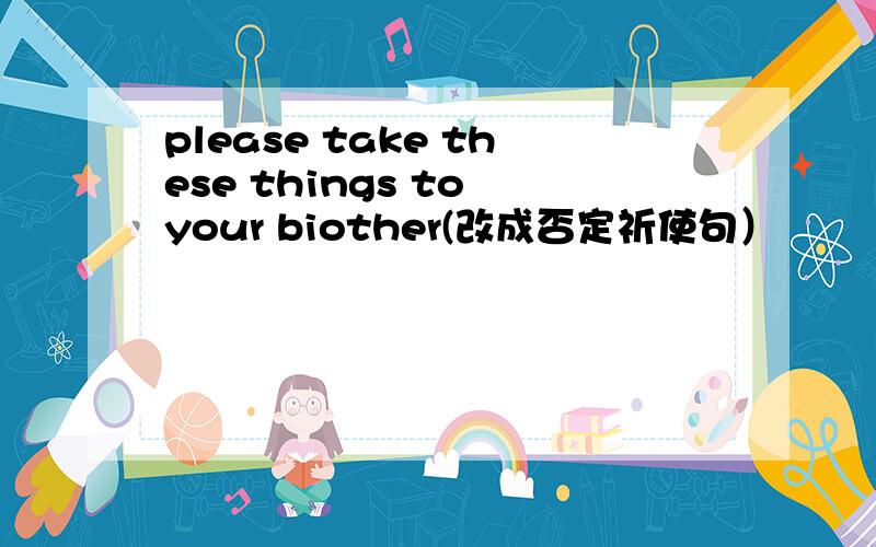 please take these things to your biother(改成否定祈使句）