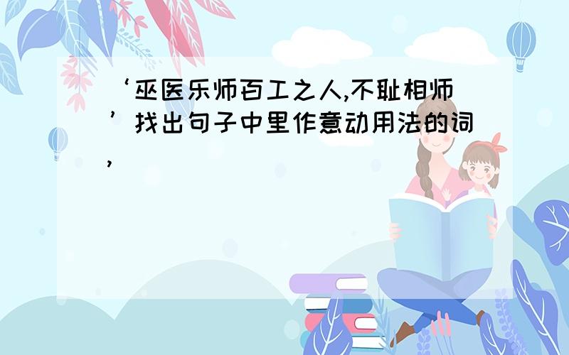 ‘巫医乐师百工之人,不耻相师’找出句子中里作意动用法的词,