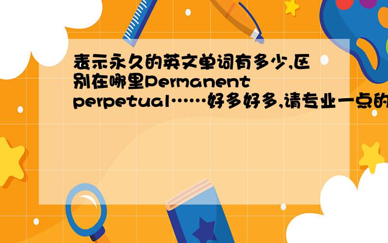 表示永久的英文单词有多少,区别在哪里Permanent perpetual……好多好多,请专业一点的人帮忙整理总结一下,最好说出有什么异同