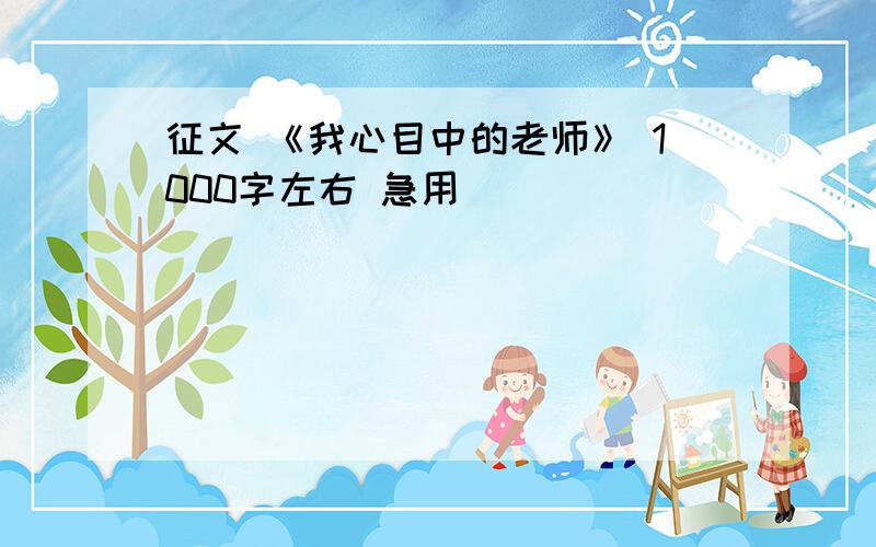 征文 《我心目中的老师》 1000字左右 急用