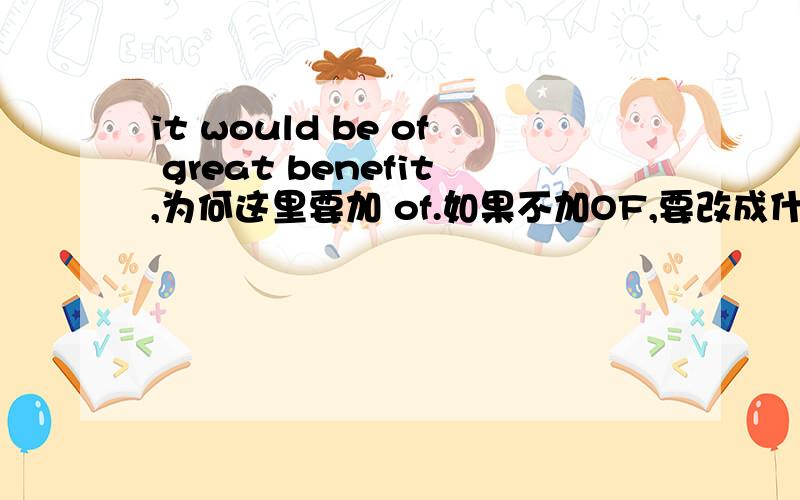 it would be of great benefit,为何这里要加 of.如果不加OF,要改成什么?