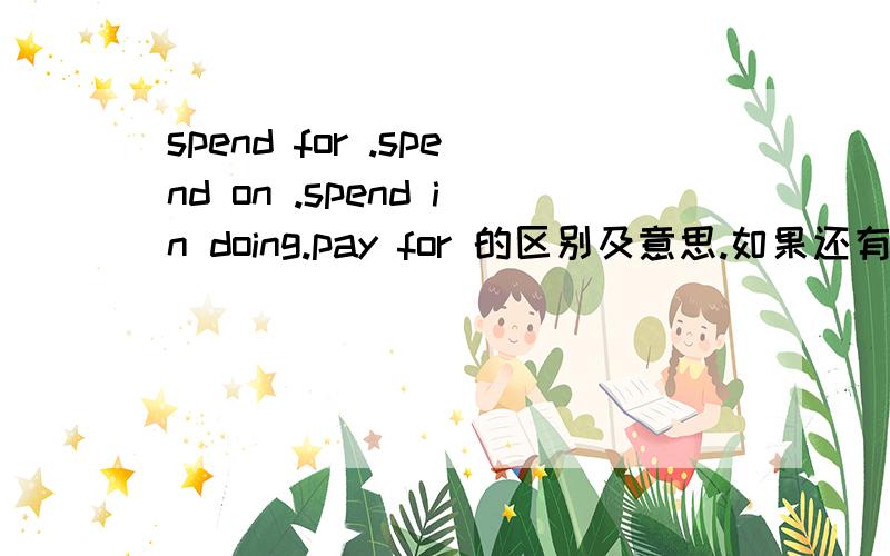 spend for .spend on .spend in doing.pay for 的区别及意思.如果还有别的关于花费时间、钱的词组,请列出区别和意思,O(∩_∩)O谢谢