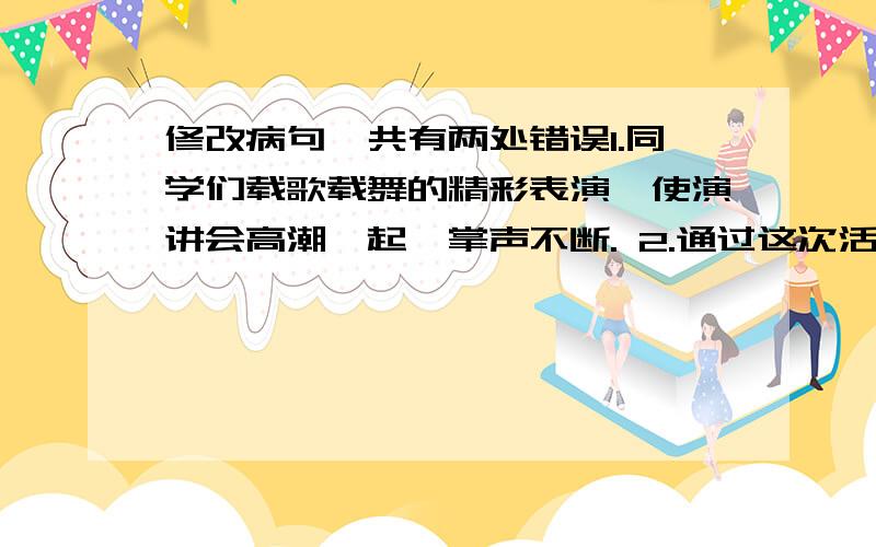 修改病句,共有两处错误1.同学们载歌载舞的精彩表演,使演讲会高潮迭起,掌声不断. 2.通过这次活动,使同学们的口头表达能力得到了培养