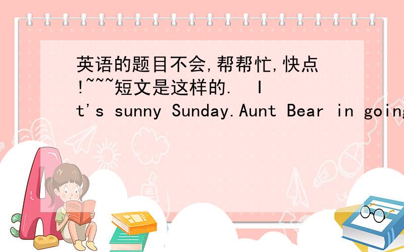 英语的题目不会,帮帮忙,快点!~~~短文是这样的.  It's sunny Sunday.Aunt Bear in going to make a big cake.She wants someone to help her. 