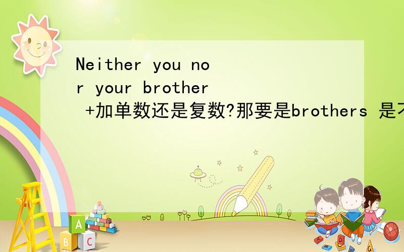 Neither you nor your brother +加单数还是复数?那要是brothers 是不是加复数?