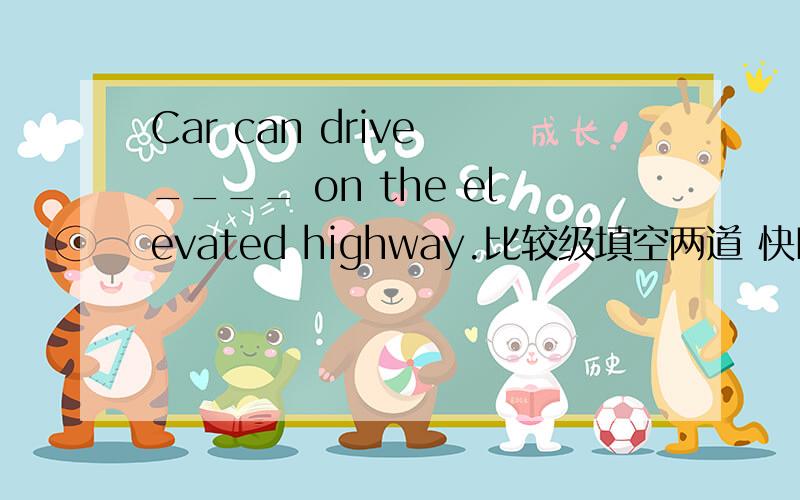 Car can drive ____ on the elevated highway.比较级填空两道 快Betty goer to work by motorcycle.Others go to work on foot or by bus.So Betty always arrive _____ than the others.Be carefully.This road is _____ than all the others in this area.