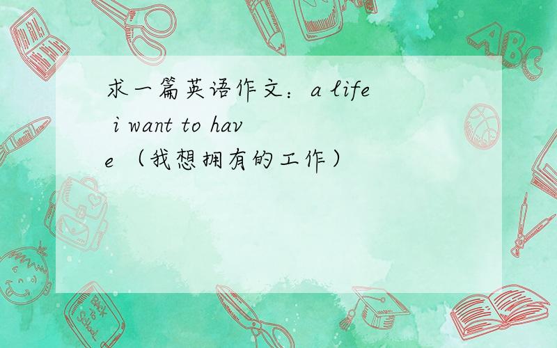 求一篇英语作文：a life i want to have （我想拥有的工作）