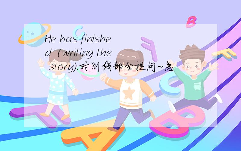 He has finished (writing the story).对划线部分提问~急