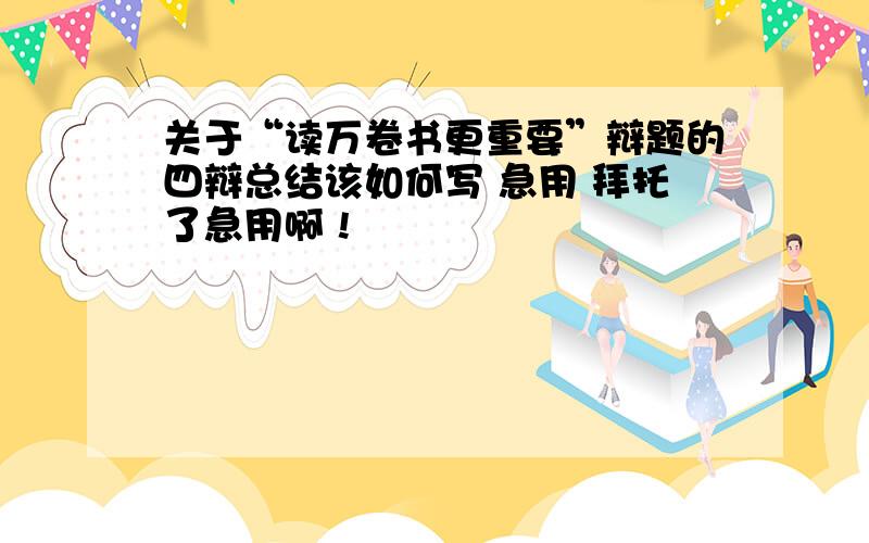 关于“读万卷书更重要”辩题的四辩总结该如何写 急用 拜托了急用啊 !