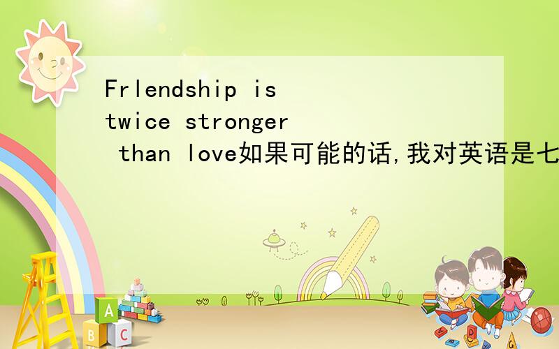 Frlendship is twice stronger than love如果可能的话,我对英语是七窍已通六窍~