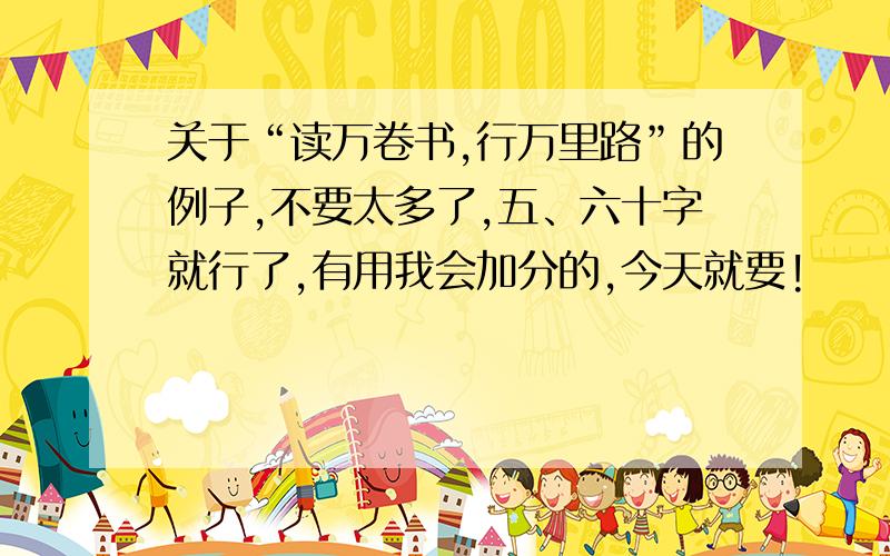 关于“读万卷书,行万里路”的例子,不要太多了,五、六十字就行了,有用我会加分的,今天就要!