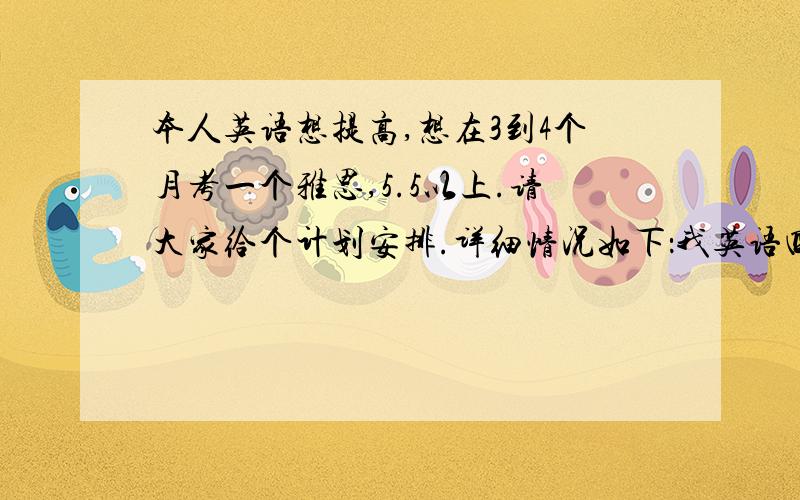 本人英语想提高,想在3到4个月考一个雅思,5.5以上.请大家给个计划安排.详细情况如下：我英语四级435,考的时候不会读,一句也说不出,有很多词不认识,基本蒙的.后来大学四年学德语,根本没碰