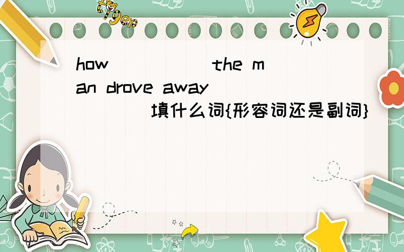 how _____the man drove away(____填什么词{形容词还是副词})