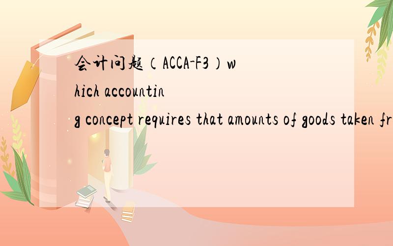 会计问题（ACCA-F3）which accounting concept requires that amounts of goods taken from inventory by the proprietor of a business aree treated as drawings?A Accruals B Prudence C Separate entity D Substance over form