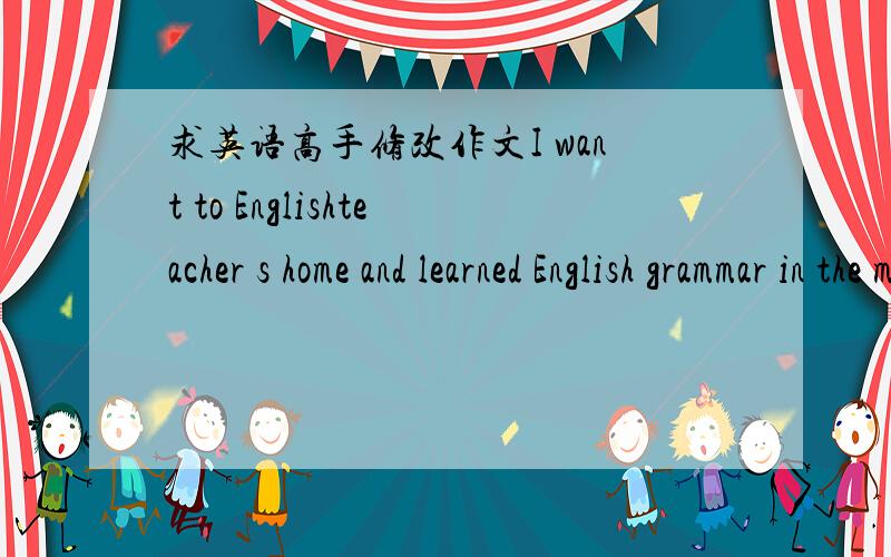 求英语高手修改作文I want to Englishteacher s home and learned English grammar in the morning.Although it was hot.Yet I still took notes earnest.I come back homeafter lesson.than ,I ate too much rice and I watch the program about runningman o