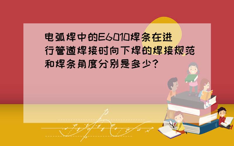 电弧焊中的E6010焊条在进行管道焊接时向下焊的焊接规范和焊条角度分别是多少?