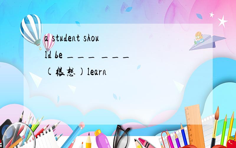 a student should be ___ ___ (很想)learn