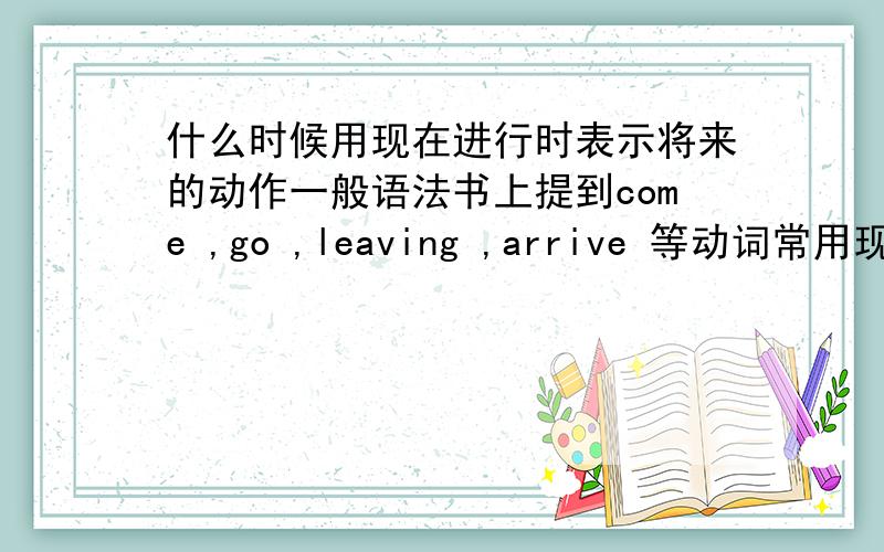 什么时候用现在进行时表示将来的动作一般语法书上提到come ,go ,leaving ,arrive 等动词常用现在进行时表示将来的动作．为什么有的书上不属于这类的动词也用现在进行时表示将来的动作呢?（