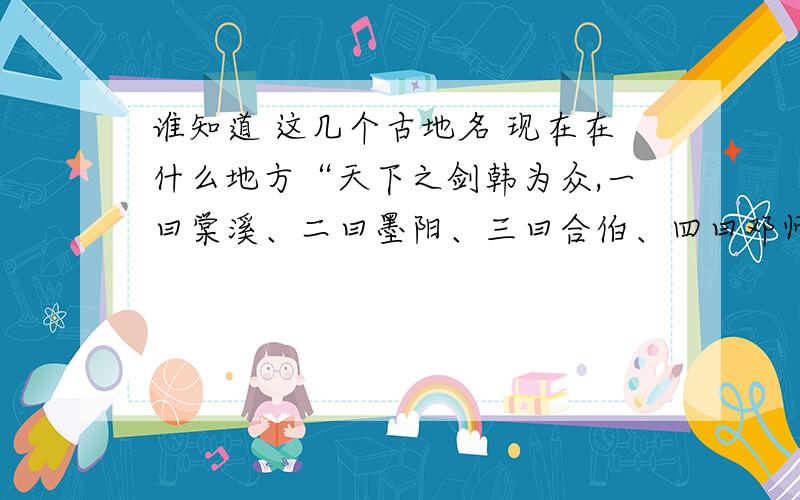 谁知道 这几个古地名 现在在什么地方“天下之剑韩为众,一曰棠溪、二曰墨阳、三曰合伯、四曰邓师、五曰宛冯、六曰龙泉、七曰太阿、八曰莫邪、九曰干将也.然干将、莫邪剑名也,