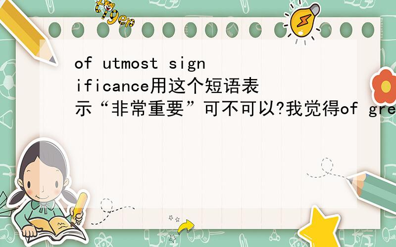 of utmost significance用这个短语表示“非常重要”可不可以?我觉得of great importance太俗了.