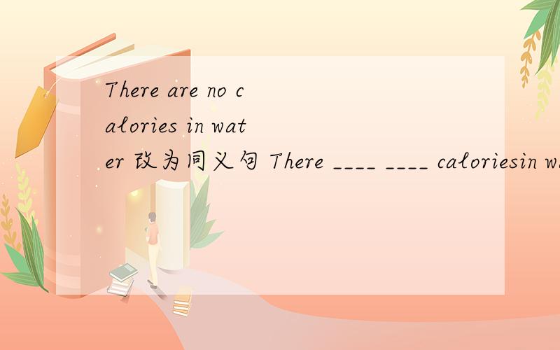 There are no calories in water 改为同义句 There ____ ____ caloriesin water