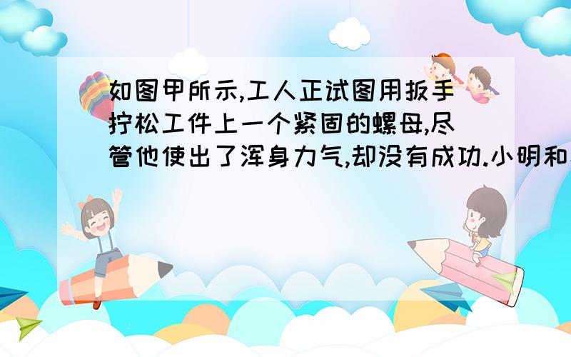 如图甲所示,工人正试图用扳手拧松工件上一个紧固的螺母,尽管他使出了浑身力气,却没有成功.小明和小刚同学看到后,分别设计如图乙何丙的点子（1）哪个同学设计的点子容易拧松螺母?（我