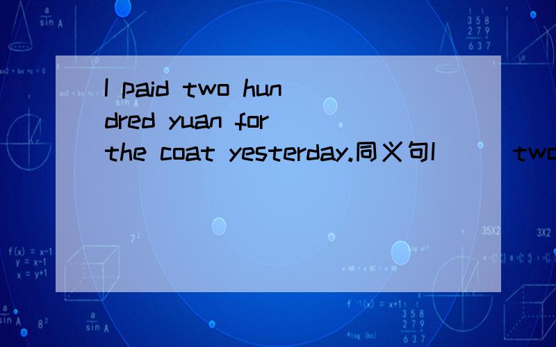 I paid two hundred yuan for the coat yesterday.同义句I___two hundred yuan___this coat.I___two hundred yuan___this coat yesterday.I___this coat___two hundred yuan yesterday.