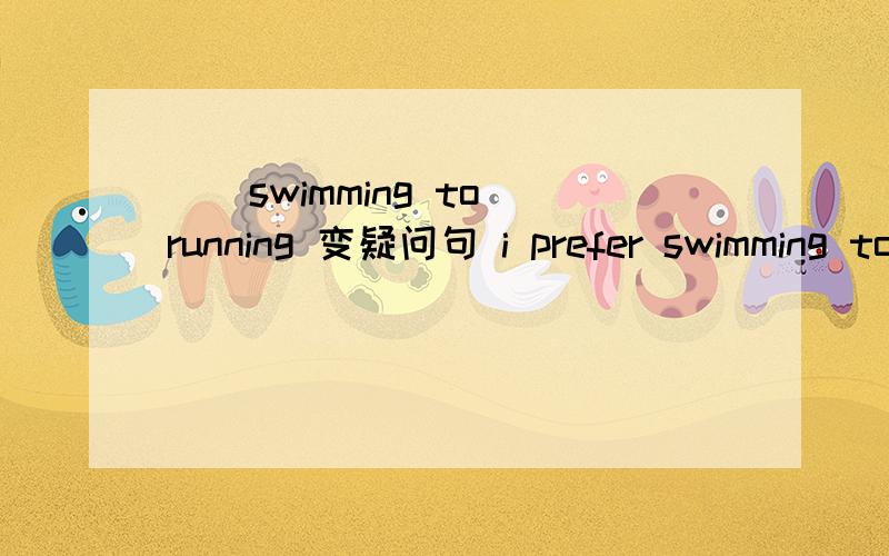 ____ _____ _____swimming to running 变疑问句 i prefer swimming to running