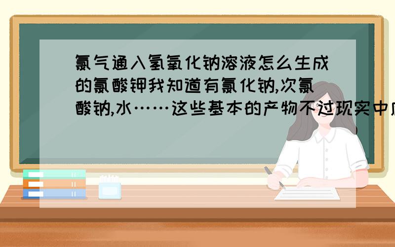 氯气通入氢氧化钠溶液怎么生成的氯酸钾我知道有氯化钠,次氯酸钠,水……这些基本的产物不过现实中应该还有氯酸钾（KClO3）生成是什么和什么反应的应该不是次氯酸钠和氧气反应的吧,氧