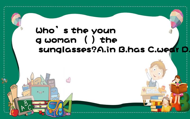 Who’s the young woman （ ）the sunglasses?A.in B.has C.wear D.with选什么?为什么?